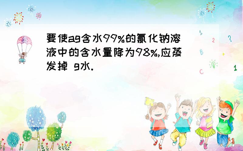 要使ag含水99%的氯化钠溶液中的含水量降为98%,应蒸发掉 g水.