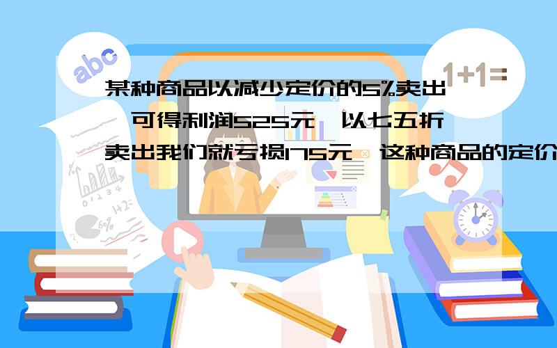 某种商品以减少定价的5%卖出,可得利润525元,以七五折卖出我们就亏损175元,这种商品的定价是多少?急!