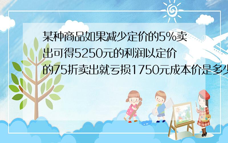 某种商品如果减少定价的5%卖出可得5250元的利润以定价的75折卖出就亏损1750元成本价是多少