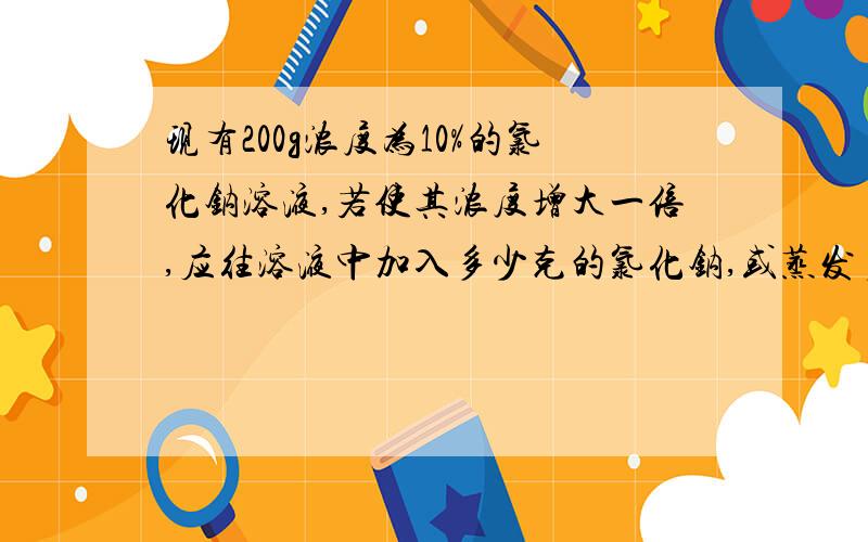 现有200g浓度为10%的氯化钠溶液,若使其浓度增大一倍,应往溶液中加入多少克的氯化钠,或蒸发多少克水?