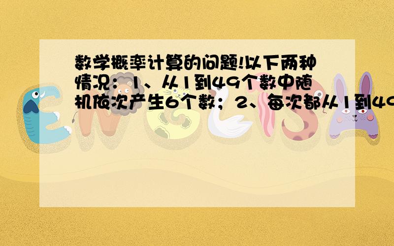 数学概率计算的问题!以下两种情况：1、从1到49个数中随机依次产生6个数；2、每次都从1到49个数中随机产生1个数,共6次；两种情况产生6个数中有15的概率是不是一样,为什么?