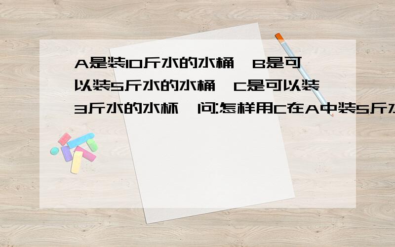 A是装10斤水的水桶,B是可以装5斤水的水桶,C是可以装3斤水的水杯,问:怎样用C在A中装5斤水到B 中希望大家快想出来