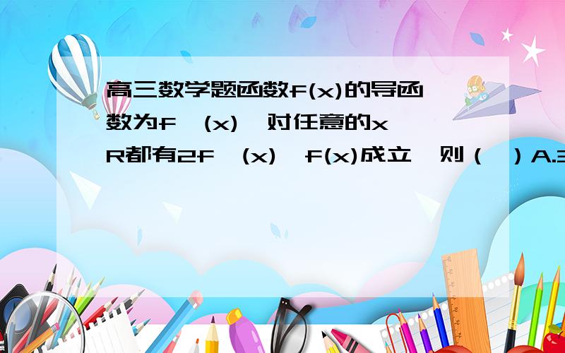 高三数学题函数f(x)的导函数为f'(x),对任意的x∈R都有2f'(x)>f(x)成立,则（ ）A.3f(2ln2)>2f(2ln3) B.3f(2ln2)