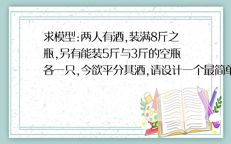 求模型:两人有酒,装满8斤之瓶,另有能装5斤与3斤的空瓶各一只,今欲平分其酒,请设计一个最简单的分法求一个数学模型~急要~