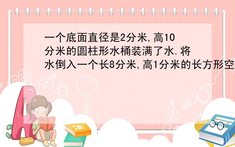 一个底面直径是2分米,高10分米的圆柱形水桶装满了水.将水倒入一个长8分米,高1分米的长方形空水箱中,水深多少分米?