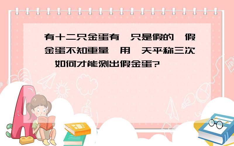 有十二只金蛋有一只是假的,假金蛋不知重量,用一天平称三次,如何才能测出假金蛋?