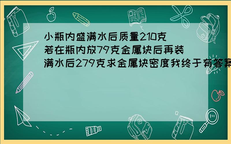 小瓶内盛满水后质量210克．若在瓶内放79克金属块后再装满水后279克求金属块密度我终于有答案了