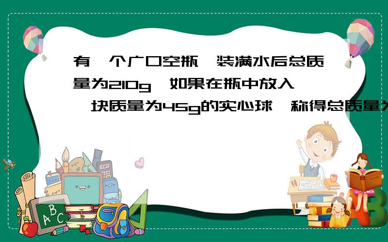 有一个广口空瓶,装满水后总质量为210g,如果在瓶中放入一块质量为45g的实心球,称得总质量为251g.该球的