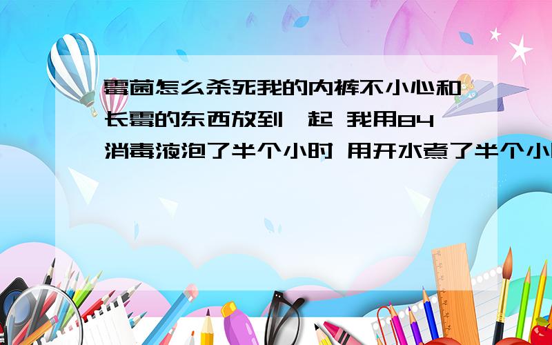 霉菌怎么杀死我的内裤不小心和长霉的东西放到一起 我用84消毒液泡了半个小时 用开水煮了半个小时 行了不 能杀死霉菌和它的孢子吗?