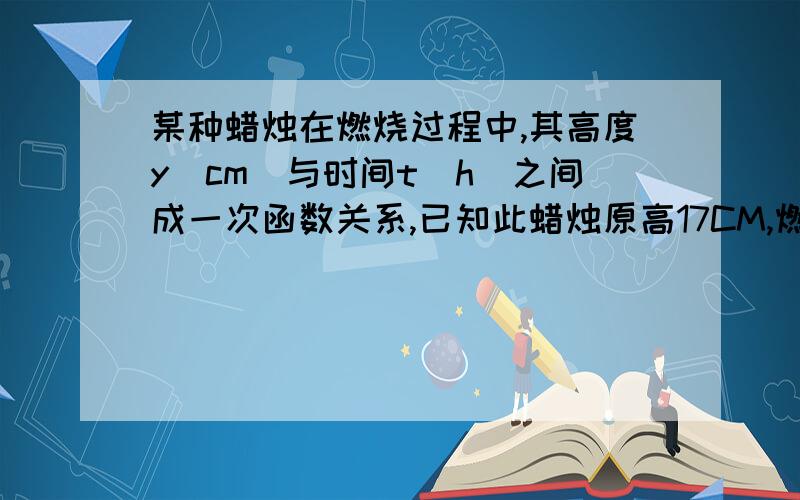 某种蜡烛在燃烧过程中,其高度y(cm)与时间t(h)之间成一次函数关系,已知此蜡烛原高17CM,燃烧30分钟后,高度为12CM.（1）求y关于t的函数解析式,并求自变量的取值范围.（2）晚上8时点亮蜡烛,但有