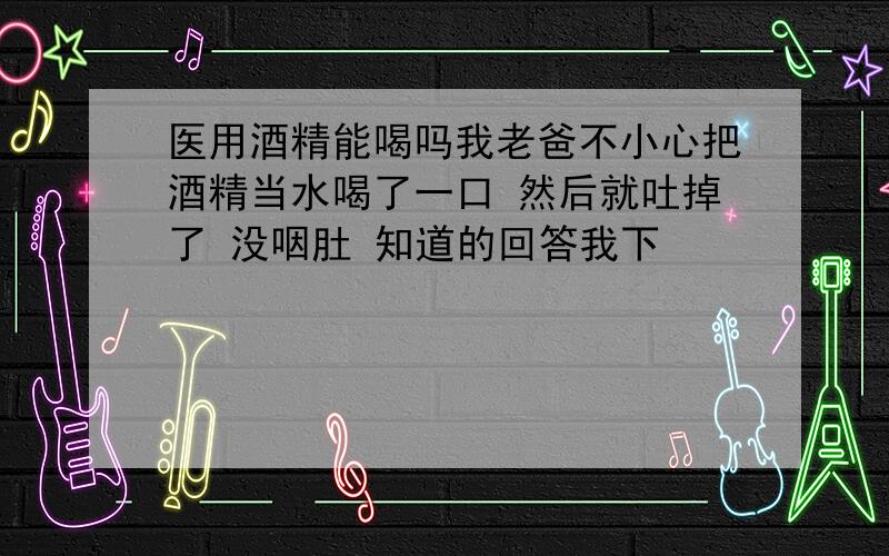 医用酒精能喝吗我老爸不小心把酒精当水喝了一口 然后就吐掉了 没咽肚 知道的回答我下