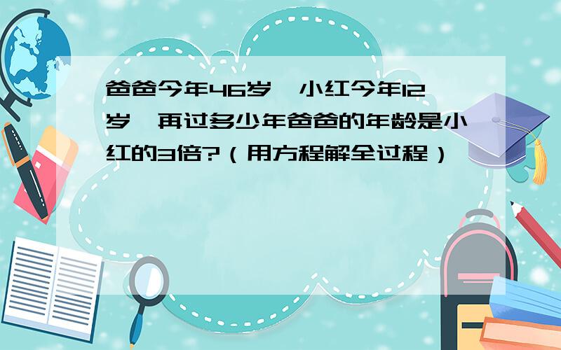 爸爸今年46岁,小红今年12岁,再过多少年爸爸的年龄是小红的3倍?（用方程解全过程）