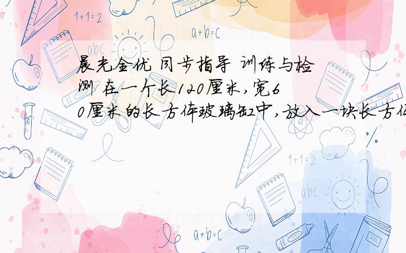 晨光全优 同步指导 训练与检测 在一个长120厘米,宽60厘米的长方体玻璃缸中,放入一块长方体铁块,这样水面就比原来上升了2厘米,已知铁块的长和宽都是20厘米,求铁块的高?