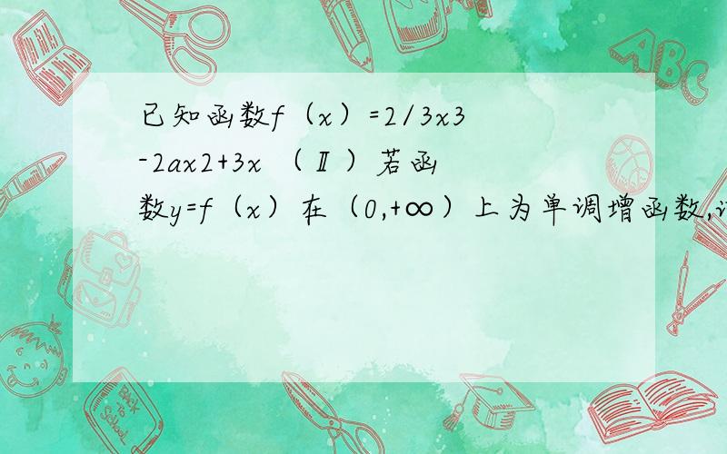 已知函数f（x）=2/3x3-2ax2+3x （Ⅱ）若函数y=f（x）在（0,+∞）上为单调增函数,试求满足条件的最大整数a如果怕麻烦说说思路就行,用导数解