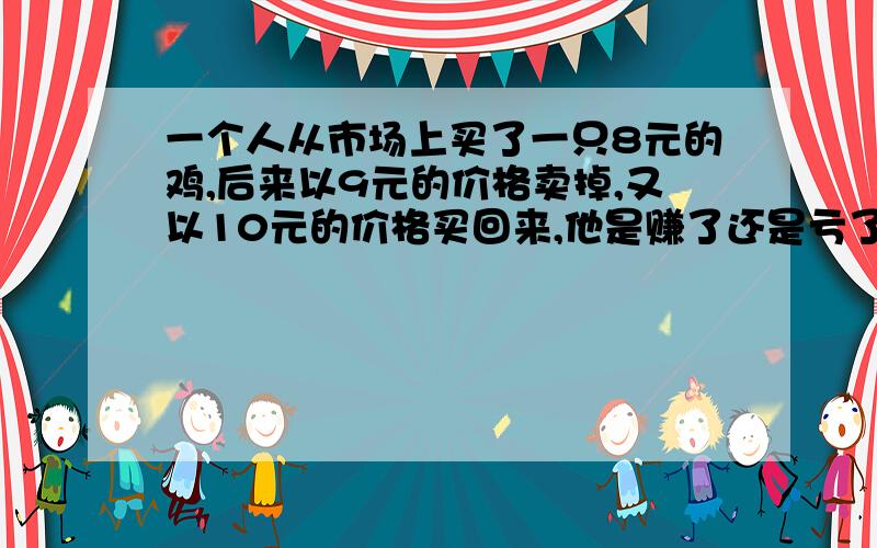 一个人从市场上买了一只8元的鸡,后来以9元的价格卖掉,又以10元的价格买回来,他是赚了还是亏了?要算式