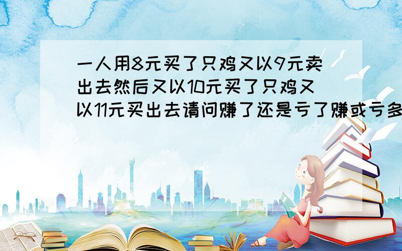 一人用8元买了只鸡又以9元卖出去然后又以10元买了只鸡又以11元买出去请问赚了还是亏了赚或亏多少高手们快点帮帮我吧·································