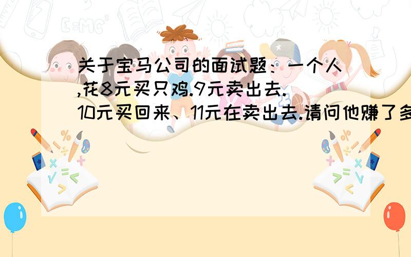 关于宝马公司的面试题：一个人,花8元买只鸡.9元卖出去.10元买回来、11元在卖出去.请问他赚了多钱?Ⅰ.假设我兜里有10元,经过以上交易后就会变成12元,所以赚了2元.但是直接卖11元可赚3元的,