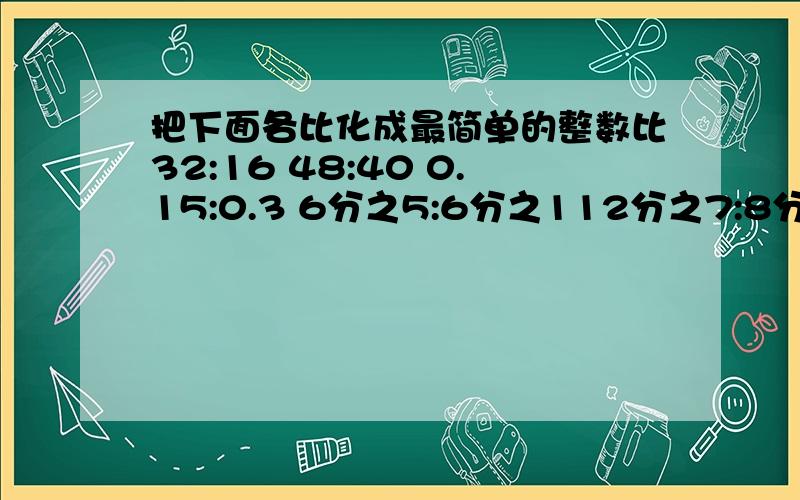 把下面各比化成最简单的整数比32:16 48:40 0.15:0.3 6分之5:6分之112分之7:8分之30.125:8分之5