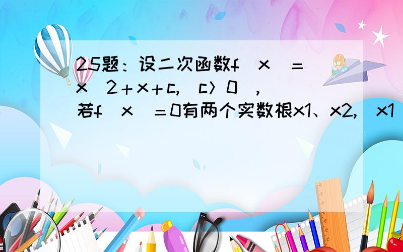 25题：设二次函数f(x)＝x^2＋x＋c,(c＞0),若f(x)＝0有两个实数根x1、x2,(x1＜x2)(1)求正实数c的取值范围（2）求x2－x1的取值范围要求推理、演算步骤……答案准确……谢谢!