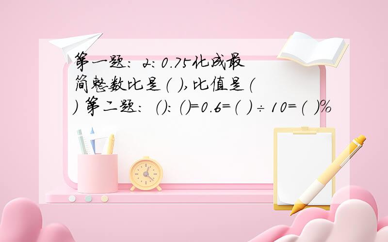 第一题： 2：0.75化成最简整数比是（ ）,比值是（ ） 第二题： （）：（）=0.6=（ ）÷10=( )%