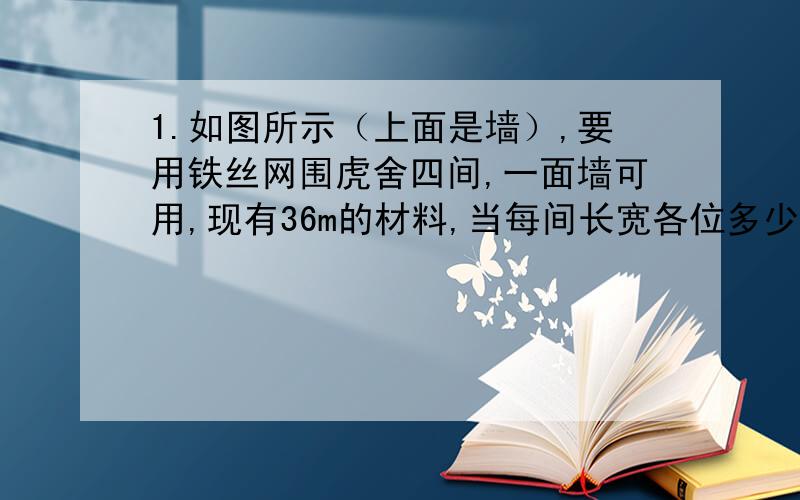 1.如图所示（上面是墙）,要用铁丝网围虎舍四间,一面墙可用,现有36m的材料,当每间长宽各位多少时,可使每间面积最大?2.甲乙两位采购员去一家公司采购粮食,两次价格不同,其中甲每次购买1000