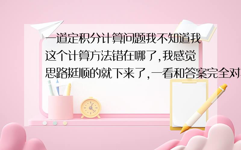 一道定积分计算问题我不知道我这个计算方法错在哪了,我感觉思路挺顺的就下来了,一看和答案完全对不上,请问我这么做错在哪?