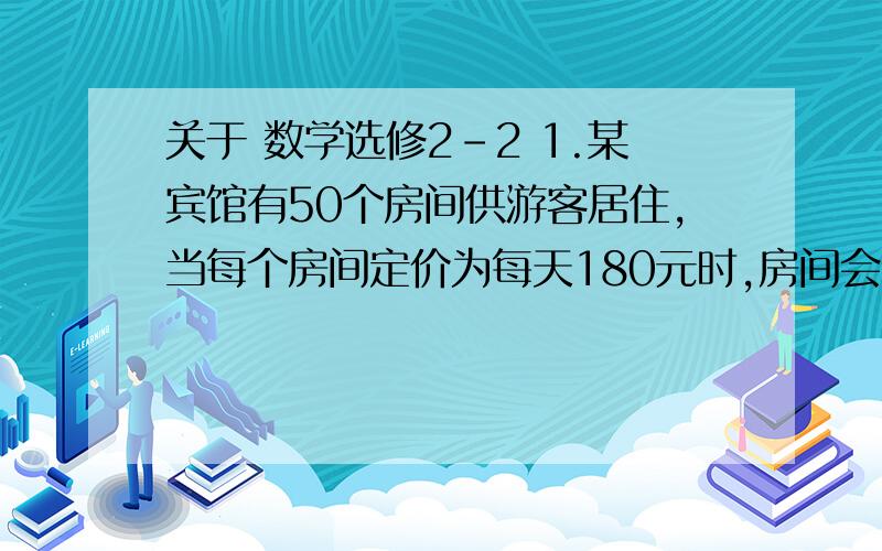 关于 数学选修2-2 1.某宾馆有50个房间供游客居住,当每个房间定价为每天180元时,房间会全部注满；房间单价每增加10元,就会有一个房间空闲,如果游客居住房间,宾馆每天需花费20元的各种维护