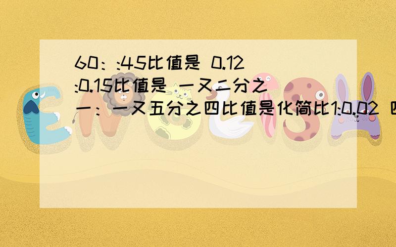 60：:45比值是 0.12:0.15比值是 一又二分之一：一又五分之四比值是化简比1:0.02 四分之三：1 四分之三：六分之五 五分之三：0.8