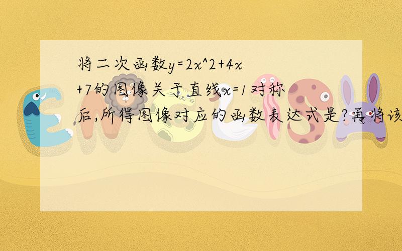 将二次函数y=2x^2+4x+7的图像关于直线x=1对称后,所得图像对应的函数表达式是?再将该图像关于直线y=2对称,所得图像对应的函数表达式是?