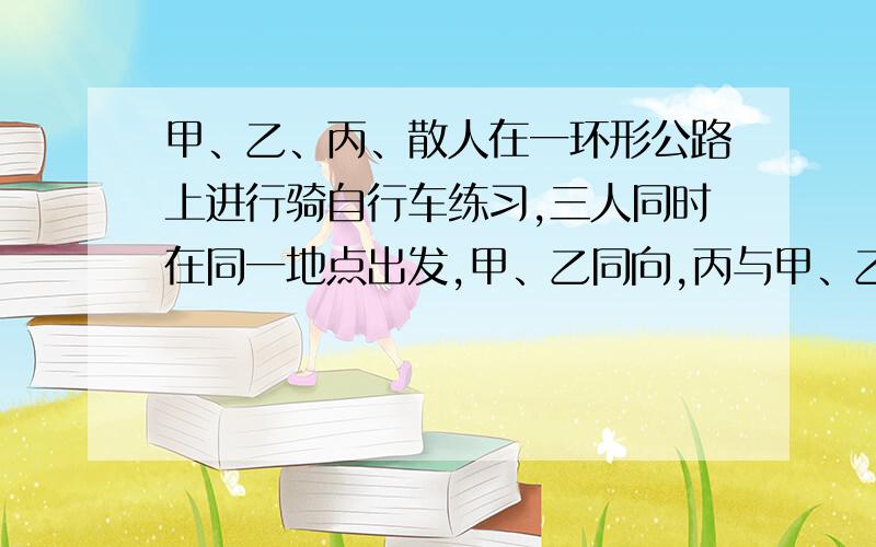 甲、乙、丙、散人在一环形公路上进行骑自行车练习,三人同时在同一地点出发,甲、乙同向,丙与甲、乙背向而行,丙遇见乙1.6分钟后遇见甲.已知甲每分钟行195米,乙每分钟行225米,丙每分钟行180