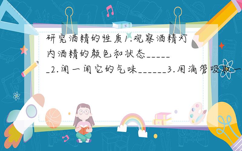 研究酒精的性质1.观察酒精灯内酒精的颜色和状态______2.闻一闻它的气味______3.用滴管吸取一些酒精滴入盛有少量水的试管中,可见_______4.用火柴点燃酒精灯,发现______,然后把烧杯罩在酒精灯火