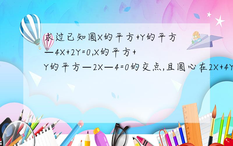 求过已知圆X的平方+Y的平方—4X+2Y=0,X的平方+Y的平方—2X—4=0的交点,且圆心在2X+4Y=1的圆的方程