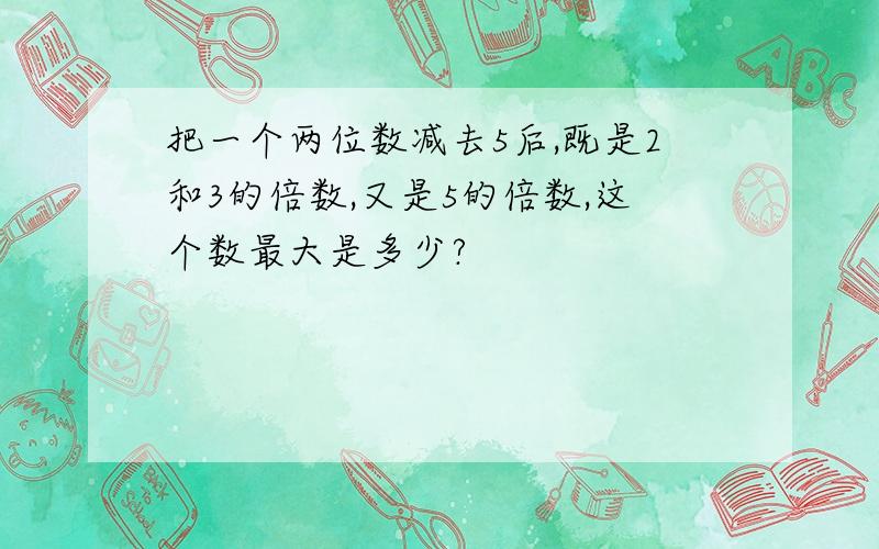 把一个两位数减去5后,既是2和3的倍数,又是5的倍数,这个数最大是多少?