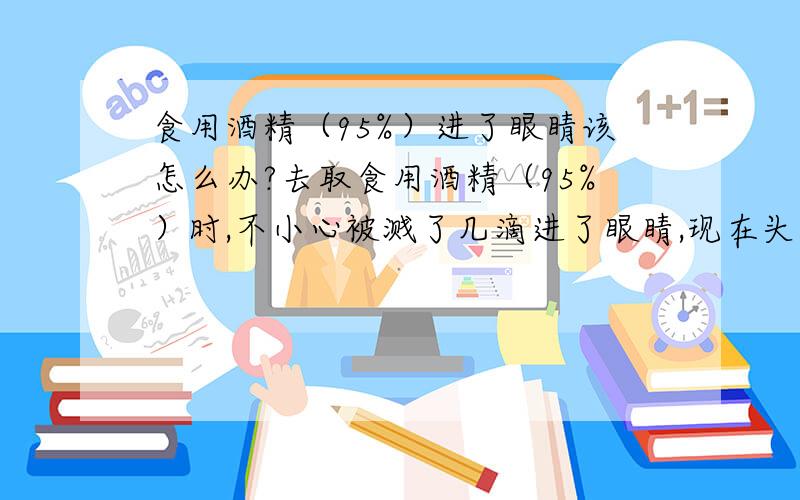 食用酒精（95%）进了眼睛该怎么办?去取食用酒精（95%）时,不小心被溅了几滴进了眼睛,现在头很沉重,眼睛隐约有点痒痛,暂时不觉其他不适,这该怎么办?这样会酒精中毒吗?会变成瞎子吗?大约