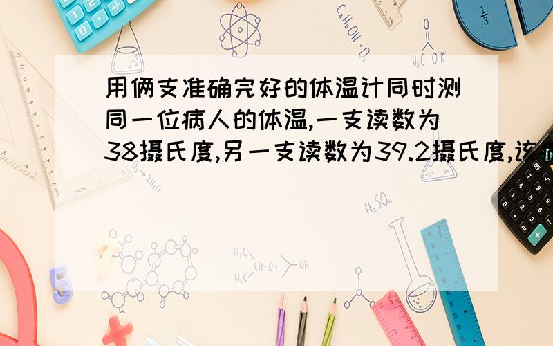 用俩支准确完好的体温计同时测同一位病人的体温,一支读数为38摄氏度,另一支读数为39.2摄氏度,该病人的体温应是（ ）摄氏度,造成两支读数不同的原因是（ ）