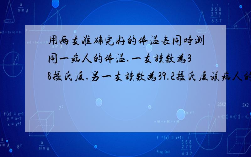 用两支准确完好的体温表同时测同一病人的体温,一支读数为38摄氏度,另一支读数为39.2摄氏度该病人的体温用两支准确完好的体温表同时测同一病人的体温,一支读数为38摄氏度,另一支读数为3