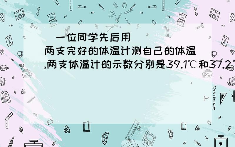 ​一位同学先后用两支完好的体温计测自己的体温,两支体温计的示数分别是39.1℃和37.2℃一位同学先后用两支完好的体温计测自己的体温,两支体温计的示数分别是39.1℃和 37.2℃,那么（