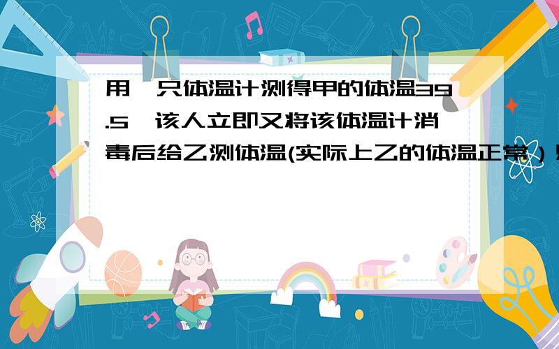 用一只体温计测得甲的体温39.5,该人立即又将该体温计消毒后给乙测体温(实际上乙的体温正常）则乙的体温是