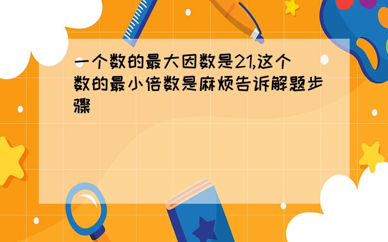 一个数的最大因数是21,这个数的最小倍数是麻烦告诉解题步骤