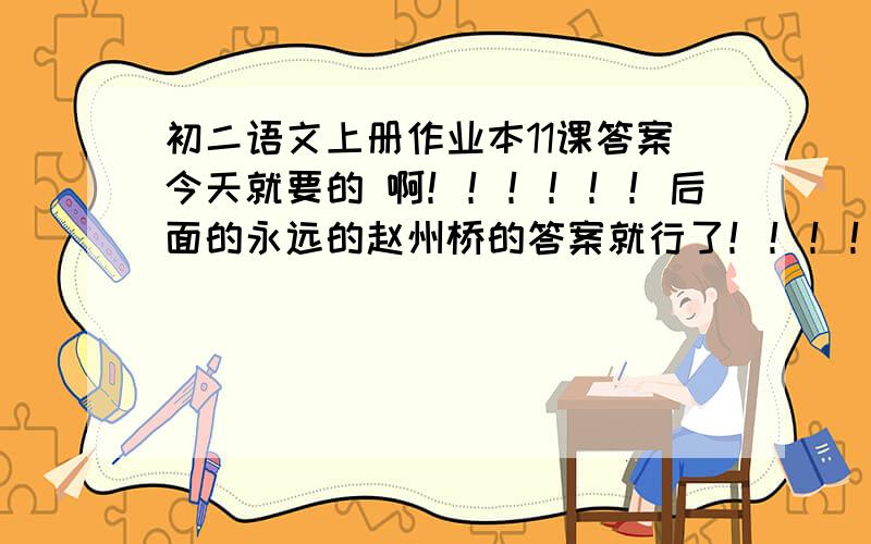 初二语文上册作业本11课答案今天就要的 啊！！！！！！后面的永远的赵州桥的答案就行了！！！！