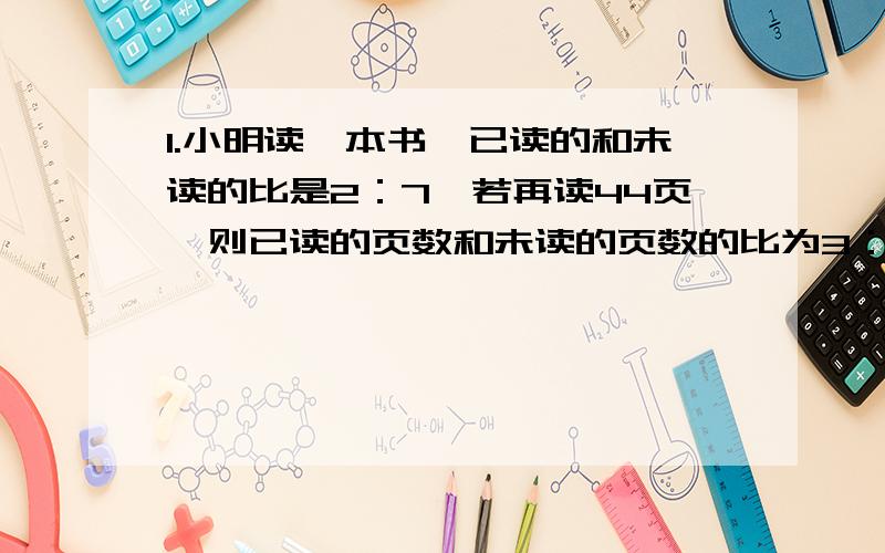 1.小明读一本书,已读的和未读的比是2：7,若再读44页,则已读的页数和未读的页数的比为3：5,那么这本书多少页?