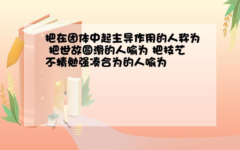 把在团体中起主导作用的人称为 把世故圆滑的人喻为 把技艺不精勉强凑合为的人喻为