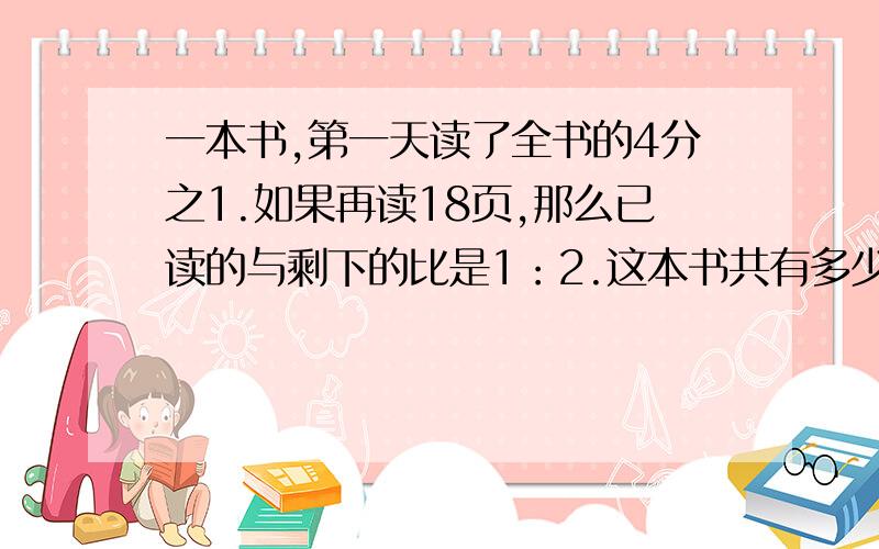 一本书,第一天读了全书的4分之1.如果再读18页,那么已读的与剩下的比是1：2.这本书共有多少页?