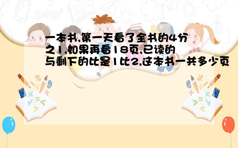 一本书,第一天看了全书的4分之1,如果再看18页,已读的与剩下的比是1比2,这本书一共多少页