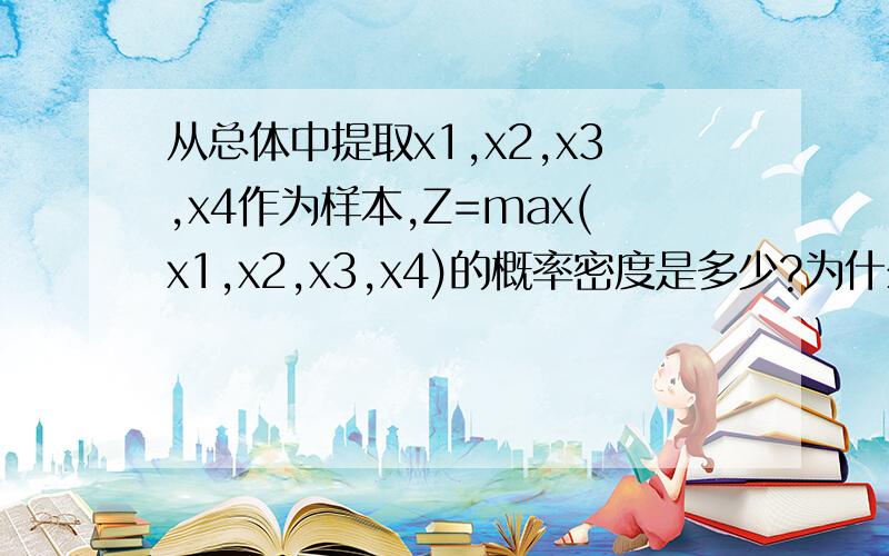 从总体中提取x1,x2,x3,x4作为样本,Z=max(x1,x2,x3,x4)的概率密度是多少?为什么不是f(x1)f(x2)f(x3)f(x4)?