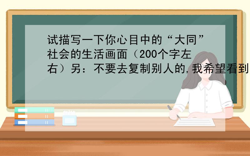 试描写一下你心目中的“大同”社会的生活画面（200个字左右）另：不要去复制别人的,我希望看到自己的东西,写得好的有分~要200字呢~1楼的像你这样才8个字，谁都会写- -