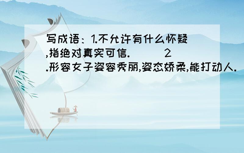 写成语：1.不允许有什么怀疑,指绝对真实可信.（ ） 2.形容女子姿容秀丽,姿态娇柔,能打动人.（ ） 3.并排套着几匹马一齐快跑,比喻彼此力量或才能不分高下.（ ） 4比喻口头上说是爱好某事