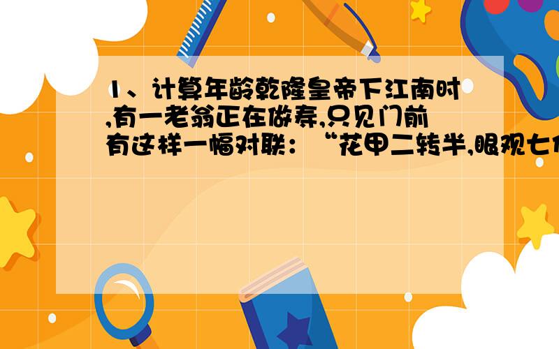 1、计算年龄乾隆皇帝下江南时,有一老翁正在做寿,只见门前有这样一幅对联：“花甲二转半,眼观七代孙”,当时他就提笔而就：“今日良辰日,金星陪寿星”,一时成为美谈.请你调动语文积累