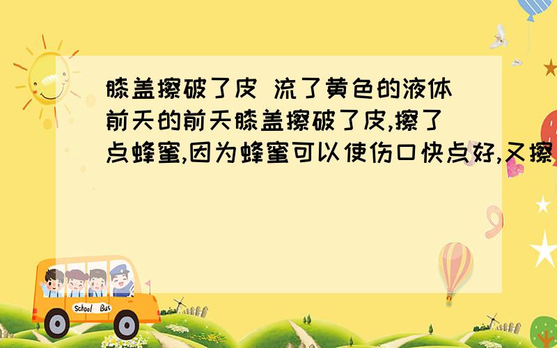 膝盖擦破了皮 流了黄色的液体前天的前天膝盖擦破了皮,擦了点蜂蜜,因为蜂蜜可以使伤口快点好,又擦了点俄罗那英滋润一下,擦了珍珠粉,还没消毒.好像擦破皮的那一天就开始流黄色的液体了