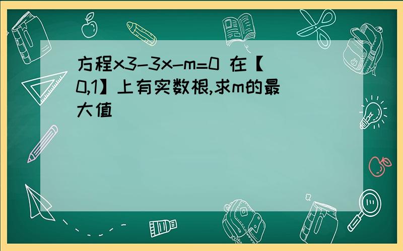 方程x3-3x-m=0 在【0,1】上有实数根,求m的最大值